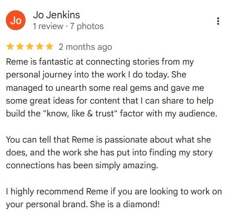 Google review from Jo Jenkins to Reme Mancera for her Story Connectors 1:1 Intensive service: Reme is fantastic at connecting stories from my personal journey into the work I do today. She managed to unearth some real gems and gave me some great ideas for content that I can share to help build the "know, like & trust" factor with my audience. You can tell that Reme is passionate about what she does, and the work she has put into finding my story connections has been simply amazing. I highly recommend Reme if you are looking to work on your personal brand. She is a diamond!